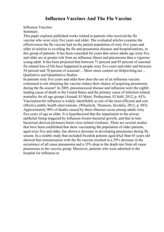 Influenza Vaccines And The Flu Vaccine
Influenza Vaccines
Summary
This paper explores published works related to patients who received the flu
vaccine who were sixty five years and older. The evaluated articles examine the
effectiveness the flu vaccine had on the patient population of sixty five years and
older in relation to avoiding the flu and pneumonia diseases and hospitalizations, in
this group of patients. It has been conceded for years that senior adults age sixty five
and older are at greater risk from an influenza illness and pneumonia than a vigorous
young adult. It has been projected that between 71 percent and 85 percent of seasonal
flu related loss of life have happened in people sixty five years and older and between
54 percent and 70 percent of seasonal ... Show more content on Helpwriting.net ...
Qualitative and Quantitative Studies
In patients sixty five years and older how does the use of an influenza vaccine
contrasted to not obtaining the vaccine reduce their chance of acquiring pneumonia
during the flu season? In 2005, pneumococcal disease and influenza were the eighth
leading cause of death in the United States and the primary cause of infection related
mortality for all age groups (Assaad, El Masri, Porhayman, El Sohl, 2012, p. 453).
Vaccinationfor influenza is widely identifiable as one of the most efficient and cost
effective public health interventions. (Wheelock, Thomson, Sevdalis, 2013, p. 893).
Approximately 90% of deaths caused by these illnesses occur among adults sixty
five years of age or older. It is hypothesized that the impairment to the airway
epithelial lining triggered by influenza fosters bacterial growth, and that in turn
bacterium derived proteases boost virus related virulence. There are several studies
that have been established that show vaccinating the population of older patients,
aged sixty five and older, has shown a decrease in developing pneumonia during flu
season. In a sizable study that included Swedish patients aged в‰Ґ than 65 years old
showed that immunization with the flu vaccine resulted in a 29% decrease in the
occurrence of all cause pneumonia and a 35% drop in the death rate from all cause
pneumonia in the vaccine group. Moreover, patients who were admitted in the
hospital for influenza or
 