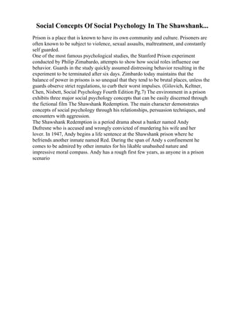 Social Concepts Of Social Psychology In The Shawshank...
Prison is a place that is known to have its own community and culture. Prisoners are
often known to be subject to violence, sexual assaults, maltreatment, and constantly
self guarded.
One of the most famous psychological studies, the Stanford Prison experiment
conducted by Philip Zimabardo, attempts to show how social roles influence our
behavior. Guards in the study quickly assumed distressing behavior resulting in the
experiment to be terminated after six days. Zimbardo today maintains that the
balance of power in prisons is so unequal that they tend to be brutal places, unless the
guards observe strict regulations, to curb their worst impulses. (Gilovich, Keltner,
Chen, Nisbett, Social Psychology Fourth Edition Pg.7) The environment in a prison
exhibits three major social psychology concepts that can be easily discerned through
the fictional film The Shawshank Redemption. The main character demonstrates
concepts of social psychology through his relationships, persuasion techniques, and
encounters with aggression.
The Shawshank Redemption is a period drama about a banker named Andy
Dufresne who is accused and wrongly convicted of murdering his wife and her
lover. In 1947, Andy begins a life sentence at the Shawshank prison where he
befriends another inmate named Red. During the span of Andy s confinement he
comes to be admired by other inmates for his likable unabashed nature and
impressive moral compass. Andy has a rough first few years, as anyone in a prison
scenario
 