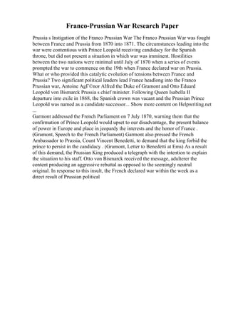 Franco-Prussian War Research Paper
Prussia s Instigation of the Franco Prussian War The Franco Prussian War was fought
between France and Prussia from 1870 into 1871. The circumstances leading into the
war were contentious with Prince Leopold receiving candidacy for the Spanish
throne, but did not present a situation in which war was imminent. Hostilities
between the two nations were minimal until July of 1870 when a series of events
prompted the war to commence on the 19th when France declared war on Prussia.
What or who provided this catalytic evolution of tensions between France and
Prussia? Two significant political leaders lead France headlong into the Franco
Prussian war, Antoine AgГ©nor Alfred the Duke of Gramont and Otto Eduard
Leopold von Bismarck Prussia s chief minister. Following Queen Isabella II
departure into exile in 1868, the Spanish crown was vacant and the Prussian Prince
Leopold was named as a candidate successor... Show more content on Helpwriting.net
...
Garmont addressed the French Parliament on 7 July 1870, warning them that the
confirmation of Prince Leopold would upset to our disadvantage, the present balance
of power in Europe and place in jeopardy the interests and the honor of France .
(Gramont, Speech to the French Parliament) Garmont also pressed the French
Ambassador to Prussia, Count Vincent Benedetti, to demand that the king forbid the
prince to persist in the candidacy . (Gramont, Letter to Benedetti at Ems) As a result
of this demand, the Prussian King produced a telegraph with the intention to explain
the situation to his staff. Otto von Bismarck received the message, adulterer the
content producing an aggressive rebuttal as opposed to the seemingly neutral
original. In response to this insult, the French declared war within the week as a
direct result of Prussian political
 