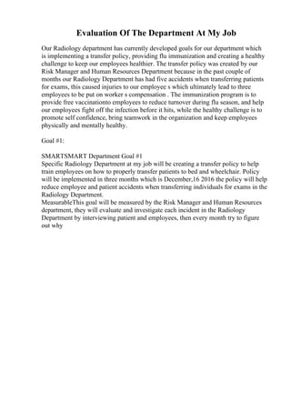 Evaluation Of The Department At My Job
Our Radiology department has currently developed goals for our department which
is implementing a transfer policy, providing flu immunization and creating a healthy
challenge to keep our employees healthier. The transfer policy was created by our
Risk Manager and Human Resources Department because in the past couple of
months our Radiology Department has had five accidents when transferring patients
for exams, this caused injuries to our employee s which ultimately lead to three
employees to be put on worker s compensation . The immunization program is to
provide free vaccinationto employees to reduce turnover during flu season, and help
our employees fight off the infection before it hits, while the healthy challenge is to
promote self confidence, bring teamwork in the organization and keep employees
physically and mentally healthy.
Goal #1:
SMARTSMART Department Goal #1
Specific Radiology Department at my job will be creating a transfer policy to help
train employees on how to properly transfer patients to bed and wheelchair. Policy
will be implemented in three months which is December,16 2016 the policy will help
reduce employee and patient accidents when transferring individuals for exams in the
Radiology Department.
MeasurableThis goal will be measured by the Risk Manager and Human Resources
department, they will evaluate and investigate each incident in the Radiology
Department by interviewing patient and employees, then every month try to figure
out why
 