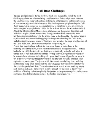 Gold Rush Challenges
Being a gold prospector during the Gold Rush was inarguably one of the most
challenging obstacles a human being could ever face. Some might even consider
the lengths people were willing to go to for gold rather reckless and idiotic because
of how menacing these obstacles were. The challenges that people during the Gold
Rush faced, while somewhat incomprehensible to people now, was an extremely
important goal to people in the 1800 s. In the articles Race to the Klondike and All
About the Klondike Gold Mines , these challenges are thoroughly described and
include examples of how people lived during the Gold Rush, one of the most
terrifying journeys in history. In the article Race to the Klondike , the author goes in
explicit detail about the mind boggling challenges faced during the Gold Rush,
including the treacherous journey. The travel was arguably the most gruelling part of
the Gold Rush, the... Show more content on Helpwriting.net ...
People that were inclined to look for gold were forced to make beds in the
numbing cold of the snow, which made for unfortunate living conditions. The food
had to be carefully looked after so that it was not eaten by animals, and when it
turned dark it was mandatory to tie their food up in trees. Forgetfulness would not
be tolerated when it came to looking after your food because if you forgot to tie it
up, even once, you would face starvation or have to turn back and abandon your
aspiration to locate gold. The journey felt like an extensively long time, and they
had to make camp often because of the heavy luggage that was impossible to bear
for excessive periods of time. These situations were bound to turn anybody weary
and, from an outsider s perspective, even be enough for a person to desert your
ambition of finding riches completely, but people in the past managed to endure these
problems, despite them being some of the hardest challenges ever
 