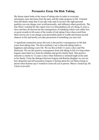 Persuasive Essay On Risk Taking
My theme report looks at the issues of taking risks in order to overcome
stereotypes, poor decisions from the past, and the make progress in life. I learned
from the theme study that if you take risks and if you have the right personal
qualities you can change your world personally, and influence others positively. The
four films I watched for this report were Les Intouchables,Life of a King,12 years a
slave and they all showed me the consequences of risktaking which were either loss
or great rewards in life.some of the results of risk taking I have discovered from
these movies are it can change your personality,leads to wealth and money,second
chances in life and mostly you take possession of something you once lost.
A significant connection across the texts is the positive consequences in life that
come from taking risks. The first similarity I see is that risk taking leads to
happiness and earning a new life. We see this in both 12 years a slave and The
Hurricane. We see this positive consequence from risk taking in life of a king where
Eugene earns back love from his children and got his family back. This positive
outcome is similar to 12 years a slave when Solomon is returned (right at the end)
to his family. From the dialogue between Eugene and Katrina daughter we can see
how desperate and self accusatory Eugene is feeling about his son Marco being in
prison when Katrina says I wanted to come tell you in person. Marco s locked up. He
s been in juvenile
 