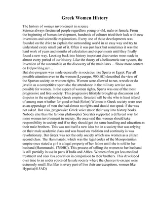 Greek Women History
The history of women involvement in science
Science always fascinated people regardless young or old, male or female. From
the beginning of human development, hundreds of cultures tried their luck with new
inventions and scientific explanations. Every one of those developments was
founded on the drive to explain the surrounding world in an easy way and try to
understand every small part of it. Often it was just luck but sometimes it was the
hard work of years and months of calculation and experiments until they finally
found a new way. Looking back into history important discoveries were made in
almost every period of our history. Like the theory of a heliocentric star system, the
invention of the automobile or the discovery of the main laws ... Show more content
on Helpwriting.net ...
But also progress was made especially in societies like Sparta or Egypt. Pay all
possible attention even to the women (Lycurgus, 900 BC) described the view of
the Spartan society on women rights. Women were allowed to run, wrestle or do
javelin as a competitive sport also the attendance in the military service was
possible for women. In the aspect of women rights, Sparta was one of the most
progressive and free society. This progressive lifestyle brought up discussion and
disputes in the neighboring Greek empire. Greatest will be she who is least talked
of among men whether for good or bad (Solon) Women in Greek society were seen
as an appendage of men she had almost no rights and should not speak if she was
not asked. But also, progressive Greek voice made their way into history books.
Nobody else than the famous philosopher Socrates supported a different way for
more women involvement in society. He once said that women should take
responsibility in society and if so they should get the same handling and education as
their male brothers. This was not itself a new idea but in a society that was relying
on their male academic class and was based on tradition and continuity is was
revolutionary. But Greek was not the only society which saw women as a citizen
second class. The Hammarabi, which was the legal codex of the Mesopotamian
empire once stated a girl is a legal property of her father until she is sold to her
husband (Hammurabi, 1750BC). This process of selling the women to her husband
is still partially in use in parts if India and Africa. Women often got less medical
treatment and also less education in comparison to their brothers. This developed
over time to an under educated female society where the chances to escape were
extremely small. But like in every part of live their are exceptions, women like
Hypatia(415AD)
 