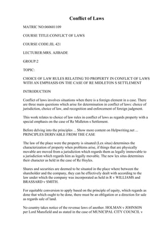 Conflict of Laws
MATRIC NO:060601109
COURSE TITLE:CONFLICT OF LAWS
COURSE CODE:JIL 421
LECTURER:MRS. AJIBADE
GROUP:2
TOPIC:
CHOICE OF LAW RULES RELATING TO PROPERTY IN CONFLICT OF LAWS
WITH AN EMPHASIS ON THE CASE OF RE MIDLETON S SETTLEMENT
INTRODUCTION
Conflict of laws involves situations when there is a foreign element in a case. There
are three main questions which arise for determination in conflict of laws: choice of
jurisdiction, choice of law, and recognition and enforcement of foreign judgment.
This work relates to choice of law rules in conflict of laws as regards property with a
special emphasis on the case of Re Midleton s Settlement.
Before delving into the principles ... Show more content on Helpwriting.net ...
PRINCIPLES DERIVABLE FROM THE CASE
The law of the place were the property is situated (Lex situs) determines the
characterization of property when problems arise, if things that are physically
movable are moved from a jurisdiction which regards them as legally immovable to
a jurisdiction which regards him as legally movable. The new lex situs determines
their character as held in the case of Re Hoyles.
Shares and securities are deemed to be situated in the place where between the
shareholder and the company, they can be effectively dealt with according to the
law under which the company was incorporated as held in R v WILLIAMS and
BRASSARD v SMITH.
For equitable conversion to apply based on the principle of equity, which regards as
done that which ought to be done, there must be an obligation or a direction for sale
as regards sale of land.
No country takes notice of the revenue laws of another. HOLMAN v JOHNSON
per Lord Mansfield and as stated in the case of MUNICIPAL CITY COUNCIL v
 
