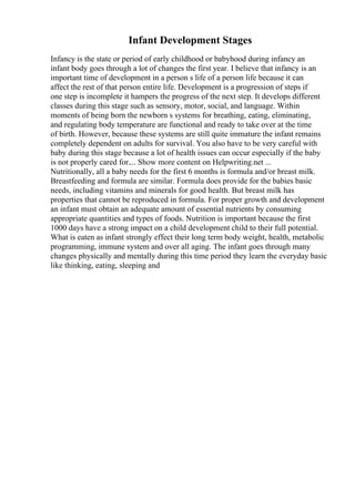 Infant Development Stages
Infancy is the state or period of early childhood or babyhood during infancy an
infant body goes through a lot of changes the first year. I believe that infancy is an
important time of development in a person s life of a person life because it can
affect the rest of that person entire life. Development is a progression of steps if
one step is incomplete it hampers the progress of the next step. It develops different
classes during this stage such as sensory, motor, social, and language. Within
moments of being born the newborn s systems for breathing, eating, eliminating,
and regulating body temperature are functional and ready to take over at the time
of birth. However, because these systems are still quite immature the infant remains
completely dependent on adults for survival. You also have to be very careful with
baby during this stage because a lot of health issues can occur especially if the baby
is not properly cared for.... Show more content on Helpwriting.net ...
Nutritionally, all a baby needs for the first 6 months is formula and/or breast milk.
Breastfeeding and formula are similar. Formula does provide for the babies basic
needs, including vitamins and minerals for good health. But breast milk has
properties that cannot be reproduced in formula. For proper growth and development
an infant must obtain an adequate amount of essential nutrients by consuming
appropriate quantities and types of foods. Nutrition is important because the first
1000 days have a strong impact on a child development child to their full potential.
What is eaten as infant strongly effect their long term body weight, health, metabolic
programming, immune system and over all aging. The infant goes through many
changes physically and mentally during this time period they learn the everyday basic
like thinking, eating, sleeping and
 
