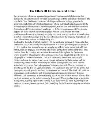 The Ethics Of Environmental Ethics
Environmental ethics are a particular portion of environmental philosophy that
echoes the ethical affiliation between human beings and the natural environment. The
core belief that God is the creator of all things and human beings, grounds the
environmental ethics of Christian teachings, where individuals are charged with the
stewardship of this creation. Christian scripture, natural law and tradition create the
foundations of Christian ethical teachings yet different expressions of Christianity
depend on these sources to several degrees. Within the Christian practice,
environmental awareness has only recently become a new recognition in developing
a global concern for ecology and the role of humanity in the ongoing degradation of
the... Show more content on Helpwriting.net ...
God said to them, be fruitfull, multiply, fill the earth and conquer it. Alongside this
in Genisis 2:15, God clearly declares that man is to work [the land] and take care of
it . It is evident that human beings are simply not able to leave nature to itself, but
rather, man are engaged to work the land whilst caring for it at the same time. This
outline from the creation interpretation is continued throughout the Scriptures
where a number of ecological ideas are accessible. God developed specific laws for
his people in the Old Testament. This was in order to ensure that they would
protect and care for nature. Laws were created including Sabbath rest as well as
land resting in the need of promoting the health of the people, the land, and the
animals in prevention from all aspects of being overworked. This is explained in
Exodus 23:10 12. For six years you are to sow your fields and harvest the crops, but
during the seventh year let the land lie unplowed and unused. The book of Leviticus
encourages good sanitation and stipulates legislation against improper disposal
methods. God demanded in Deuteronomy 20:19 20, that even in periods of war, that
the fruit trees are not be indiscriminately destroyed. When you lay siege to a city for
a long time, fighting against it to capture it, do not destroy its trees by putting an ax
to them, because you can eat their fruit. Notifying the individuals integrity on what is
seen as
 