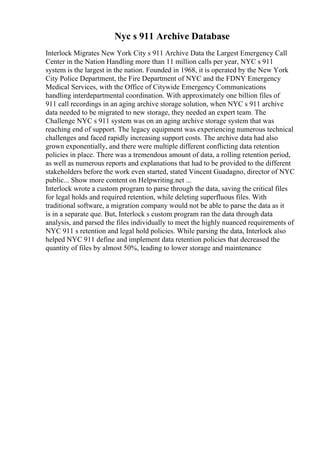 Nyc s 911 Archive Database
Interlock Migrates New York City s 911 Archive Data the Largest Emergency Call
Center in the Nation Handling more than 11 million calls per year, NYC s 911
system is the largest in the nation. Founded in 1968, it is operated by the New York
City Police Department, the Fire Department of NYC and the FDNY Emergency
Medical Services, with the Office of Citywide Emergency Communications
handling interdepartmental coordination. With approximately one billion files of
911 call recordings in an aging archive storage solution, when NYC s 911 archive
data needed to be migrated to new storage, they needed an expert team. The
Challenge NYC s 911 system was on an aging archive storage system that was
reaching end of support. The legacy equipment was experiencing numerous technical
challenges and faced rapidly increasing support costs. The archive data had also
grown exponentially, and there were multiple different conflicting data retention
policies in place. There was a tremendous amount of data, a rolling retention period,
as well as numerous reports and explanations that had to be provided to the different
stakeholders before the work even started, stated Vincent Guadagno, director of NYC
public... Show more content on Helpwriting.net ...
Interlock wrote a custom program to parse through the data, saving the critical files
for legal holds and required retention, while deleting superfluous files. With
traditional software, a migration company would not be able to parse the data as it
is in a separate que. But, Interlock s custom program ran the data through data
analysis, and parsed the files individually to meet the highly nuanced requirements of
NYC 911 s retention and legal hold policies. While parsing the data, Interlock also
helped NYC 911 define and implement data retention policies that decreased the
quantity of files by almost 50%, leading to lower storage and maintenance
 