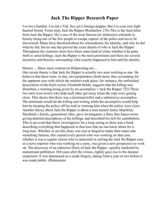 Jack The Ripper Research Paper
I m not a butcher, I m not a Yid, Nor yet a foreign skipper, But I m your own light
hearted friend, Yours truly Jack the Ripper (Rumbelow 276) This is the final letter
from Jack the Ripper. He is one of the most famous (or infamous) criminals in
history being one of the few people to escape capture of the police and never be
discovered. Many have theorized about his whereabouts, his identity, and why he did
what he did, but no one has proved the exact details of who is Jack the Ripper.
Throughout the centuries there have been some kind of crime whether it be petty
theft or serial killings. Jack the Ripper is the most prominent and there are several
mysteries and theories surrounding what exactly happened to him and his identity.
History ... Show more content on Helpwriting.net ...
One recent theory is that Jack the Ripper is actually two men working as one. He
believes that there were, in fact, two perpetrators (both men), thus accounting for
the apparent ease with which the murders took place; for instance, the unfinished
desecration of the third victim, Elizabeth Stride, suggests that the killing was
disturbed, a warning being given by an accomplice. ( Jack the Ripper 722) These
two men were lovers who help each other get away when the cops were getting
close. This shows that there was a dominant killer and a submissive accomplice.
The dominant would do the killing and writing while the accomplice would help
him by keeping the police off his trail or warning him when the police were close.
Another theory about Jack the Ripper is about a man named James Maybrick.
Maybrick s family, generations after, gave investigators a diary that James wrote
giving detailed descriptions of the killings, and described his itch for cannibalism.
This is an event that threw investigators for a loop seeing as there was a book
describing everything that happened in that time that no one knew about for a
long time. Whether or not this diary was real or forged to make their name into
something famous, this caused every person who was working on that case,
whether it was a regular citizen who is interested in solving the Jack the Ripper case
or a news reporter who was working on a story, was given a new perspective to work
on. The discovery of an unknown Diary of Jack the Ripper , quickly marketed by
mainstream publishers 104 years after the crimes, rightly gave rise to the deepest
suspicions. It was denounced as a crude forgery, dating from a year or two before it
was made public. (Rubenstein
 
