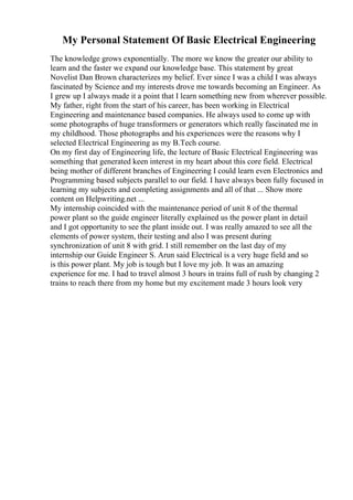My Personal Statement Of Basic Electrical Engineering
The knowledge grows exponentially. The more we know the greater our ability to
learn and the faster we expand our knowledge base. This statement by great
Novelist Dan Brown characterizes my belief. Ever since I was a child I was always
fascinated by Science and my interests drove me towards becoming an Engineer. As
I grew up I always made it a point that I learn something new from wherever possible.
My father, right from the start of his career, has been working in Electrical
Engineering and maintenance based companies. He always used to come up with
some photographs of huge transformers or generators which really fascinated me in
my childhood. Those photographs and his experiences were the reasons why I
selected Electrical Engineering as my B.Tech course.
On my first day of Engineering life, the lecture of Basic Electrical Engineering was
something that generated keen interest in my heart about this core field. Electrical
being mother of different branches of Engineering I could learn even Electronics and
Programming based subjects parallel to our field. I have always been fully focused in
learning my subjects and completing assignments and all of that ... Show more
content on Helpwriting.net ...
My internship coincided with the maintenance period of unit 8 of the thermal
power plant so the guide engineer literally explained us the power plant in detail
and I got opportunity to see the plant inside out. I was really amazed to see all the
elements of power system, their testing and also I was present during
synchronization of unit 8 with grid. I still remember on the last day of my
internship our Guide Engineer S. Arun said Electrical is a very huge field and so
is this power plant. My job is tough but I love my job. It was an amazing
experience for me. I had to travel almost 3 hours in trains full of rush by changing 2
trains to reach there from my home but my excitement made 3 hours look very
 
