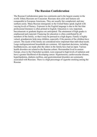 The Russian Confederation
The Russian Confederation spans two continents and is the largest country in the
world. Ethnic Russians are Caucasian. Russians skin color and features are
comparable to European Americans. They are usually fair complected, and may
sunburn easily. Many Russian immigrants in the United States speak english with
varying levels of fluency. Exposure to the English language is due to the fact that
professional literature is often printed in English. Education is very important,
baccalaureate or graduate degrees are anticipated. The attainment of high grades is
emphasized and expected. Financing for education is often contributed by all
members of the family, so that it may be pursued to a high degree. Family is highly
valued, grandparents help raise children, especially if the parents of the children have
careers. The needs of the family are considered more important than individual needs.
Large multigenerational households are common. All important decisions, including
healthdecisions, are made after the elders in the family have had an input. Various
health disorders are related to the Russian culture. Russiansthat lived in eastern
Europe, close to the Chernobyl accident, were exposed to high levels of radiation and
have a greater likelihood of developing cancer. Hypertension, cardiovascular disease,
hyperlipidemia, diabetes mellitus, and gastrointestinal disorders are commonly
associated with Russians. There is a high percentage of cigarette smoking among the
Russian
 