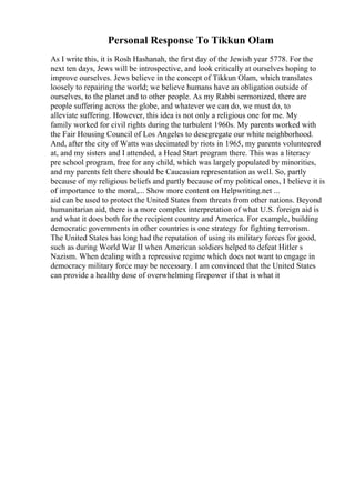 Personal Response To Tikkun Olam
As I write this, it is Rosh Hashanah, the first day of the Jewish year 5778. For the
next ten days, Jews will be introspective, and look critically at ourselves hoping to
improve ourselves. Jews believe in the concept of Tikkun Olam, which translates
loosely to repairing the world; we believe humans have an obligation outside of
ourselves, to the planet and to other people. As my Rabbi sermonized, there are
people suffering across the globe, and whatever we can do, we must do, to
alleviate suffering. However, this idea is not only a religious one for me. My
family worked for civil rights during the turbulent 1960s. My parents worked with
the Fair Housing Council of Los Angeles to desegregate our white neighborhood.
And, after the city of Watts was decimated by riots in 1965, my parents volunteered
at, and my sisters and I attended, a Head Start program there. This was a literacy
pre school program, free for any child, which was largely populated by minorities,
and my parents felt there should be Caucasian representation as well. So, partly
because of my religious beliefs and partly because of my political ones, I believe it is
of importance to the moral,... Show more content on Helpwriting.net ...
aid can be used to protect the United States from threats from other nations. Beyond
humanitarian aid, there is a more complex interpretation of what U.S. foreign aid is
and what it does both for the recipient country and America. For example, building
democratic governments in other countries is one strategy for fighting terrorism.
The United States has long had the reputation of using its military forces for good,
such as during World War II when American soldiers helped to defeat Hitler s
Nazism. When dealing with a repressive regime which does not want to engage in
democracy military force may be necessary. I am convinced that the United States
can provide a healthy dose of overwhelming firepower if that is what it
 