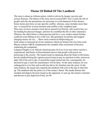 Theme Of Ballad Of The Landlord
The story is about an African nation, which is driven by hunger, poverty and
serious diseases. The theme of the story moves around HIV, how it ruins the life of
people and why the precautions are necessary to avoid dispersal of this disease. .
Some stories put stress on one specific conflict, whereas, some includes more than
one. A storycall for several elements and conflict is the weightiest part.
This story revolves around a truck driver named Luis Pereira, who used to buy sex
for feeding his physical hunger, and how he crumbled the life of other characters.
Whereas, the other theme is about passion and love, a sex worker named Jotinha
could not resist falling in love with Luis. She genuinely loved him and stopped
charging money for sex, ... Show more content on Helpwriting.net ...
Each stanza is enclosed up of two sentences which are broken into two lines each.
Rhyme scheme ABCB complements the complete false merriment of the poet
explaining the complaints.
Langston Hughes is an African American poet, he lives in an area where racism is
experienced, and theme of discrimination proves that people with power are
promising in the society. The tenants keep on repeating about the faults in the house,
but the landlord being the supreme power keep on pay no attention to him, moreover,
adds 10$ of the rent is due. It turned the tenant turned into fire, consequently, he
declined to pay it until the maintenance will be done. At the same instance, he was
endangered to evict him and would also throw his furniture into the street. In the
same fashion, the tenant also impends the landlord with a hit to the lips to shut him
up. The landlord calls the police as of the tenant s threat. The media distorts this
incident and depicts the poor tenant as the opponent, to sum up, the tenant is arrested
and thrown to jail, deprived of bail, for 90
 
