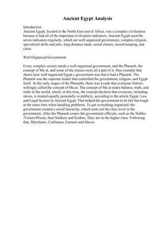 Ancient Egypt Analysis
Introduction
Ancient Egypt, located in the North East end of Africa, was a complex civilization
because it had all of the important civilization indicators. Ancient Egypt used the
seven indicators regularly, which are well organized government, complex religion,
specialized skills and jobs, long distance trade, social classes, record keeping, and
cities.
Well Organized Government
Every complex society needs a well organized government, and the Pharaoh, the
concept of Ma at, and some of the classes were all a part of it. One example that
shows how well organized Egypt s government was that it had a Pharaoh. The
Pharaoh was the supreme leader that controlled the government, religion, and Egypt
itself. At the early stages of the Pharaohs, there was a code that everyone follows
willingly called the concept of Ma at. The concept of Ma at states balance, truth, and
order in the world, which, at this time, the concept declares that everyone, including
slaves, is treated equally personally or publicly, according to the article Egypt: Law
and Legal System in Ancient Egypt. That helped the government to be fair but tough
at the same time when handling problems. To get everything organized, the
government created a social hierarchy, which sorts out the class level in the
government. After the Pharaoh comes the government officials, such as the Nobles
/Viziers/Priests, then Soldiers and Scribes, They are in the higher class. Following
that, Merchants, Craftsmen, Farmers and Slaves.
 