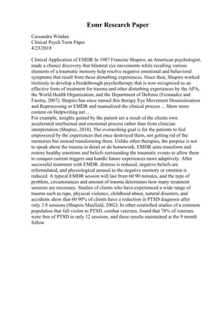 Esmr Research Paper
Cassandra Windau
Clinical Psych Term Paper
4/23/2018
Clinical Application of EMDR In 1987 Francine Shapiro, an American psychologist,
made a chance discovery that bilateral eye movements while recalling various
elements of a traumatic memory help resolve negative emotional and behavioral
symptoms that result from these disturbing experiences. Since then, Shapiro worked
tirelessly to develop a breakthrough psychotherapy that is now recognized as an
effective form of treatment for trauma and other disturbing experiences by the APA,
the World Health Organization, and the Department of Defense (Fernandez and
Faretta, 2007). Shapiro has since named this therapy Eye Movement Desensitization
and Reprocessing or EMDR and manualized the clinical process ... Show more
content on Helpwriting.net ...
For example, insights gained by the patient are a result of the clients own
accelerated intellectual and emotional process rather than from clinician
interpretation (Shapiro, 2018). The overarching goal is for the patients to feel
empowered by the experiences that once destroyed them, not getting rid of the
memories but instead transforming them. Unlike other therapies, the purpose is not
to speak about the trauma in detail or do homework. EMDR aims transform and
restore healthy emotions and beliefs surrounding the traumatic events to allow them
to conquer current triggers and handle future experiences more adaptively. After
successful treatment with EMDR, distress is reduced, negative beliefs are
reformulated, and physiological arousal to the negative memory or emotion is
reduced. A typical EMDR session will last from 60 90 minutes, and the type of
problem, circumstances and amount of trauma determines how many treatment
sessions are necessary. Studies of clients who have experienced a wide range of
trauma such as rape, physical violence, childhood abuse, natural disasters, and
accidents show that 60 90% of clients have a reduction in PTSD diagnosis after
only 3 8 sessions (Shapiro Maxfield, 2002). In other controlled studies of a common
population that fall victim to PTSD, combat veterans, found that 78% of veterans
were free of PTSD in only 12 sessions, and these results maintained at the 9 month
follow
 