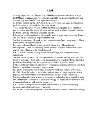Cipd
Activity 1 (part 1 of 2)вЂЁ(Note: The CIPD Human Resources Profession Map
(HRPM) can be accessed at: www.cipd.co.uk/cipd hr profession/hr profession map
/explore map.aspx )вЂЁWrite a report in which you:
п‚· Briefly summarise the HRPM (i.e. the 2 core professional areas, the remaining
professional areas, the bands and the behaviours)
The (Human Resources Profession Map (HRMP) is designed to show what best
practice might look like within all areas, and across all levels of Human Resources
(HR) and Learning and Development (L amp;D).
Information on this map is shown (below) by a circle made up of a core and 3 layers,
and also 4 bands which are displayed to the side.
Starting from the core, I ll work my way out through the layers to the outer ... Show
more content on Helpwriting.net ...
I m going to look at Band 2 within the professional area of Learning and
Development. I think the following 4 areas are most relevant, and in order, to my
current role of Trainer at the British Council:
6.4.2. Facilitate internal leaning events and workshops, delivering content as
appropriate.
A major part of my role is the development and delivery of training materials. This
involves a degree of event and people management, but essentially I must be able to
provide the knowledge that the organisation needs in a digestible format.
6.11.2. Continually seek ways to improve learning and talent development activity to
best meet individual or managers requirements.
In a global organisation with a range of different needs and cultural approaches,
flexibility from the trainer is imperative, as is the need to change and adapt where
required. It s important to address the immediate but also longer term needs of
learning and development across my organisation and analyse these in tandem with
HR and the teams themselves to develop a strategy for improvement that fits in with
the organisational, as well as team objectives.
6.9.1. Advise colleagues and managers on the best use of innovative learning
technological solutions to improve capability
For me, this is about keeping costs down. There is now a wealth of fantastic training
 