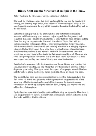 Ridley Scott and the Structure of an Epic in the film...
Ridley Scott and the Structure of an Epic in the film Gladiator
The blurb for Gladiator claims that Scott has brought the epic into the twenty first
century, and in many ways he has, with a blend of the technology of today, in the
superb graphic realism and the way of life in ancient Romethat lends itself so well to
the epic status.
But is this a real epic with all the characteristics and parts that will make it a
remembered film for many years to come, or just a good film that you see and
forget? In this essay I plan to investigate this, to show both my point of view, and the
facts, that may, or may not make this an all time classic. To do this I will be
outlining in detail certain parts of the ... Show more content on Helpwriting.net ...
This is another classic feature of the epic showing Maximus is in a hugely important
situation. Ridley Scott blends these wide shots in with close ups of peoples faces,
that shows that Maximus is at a personal level with the mob and that these are
people that are more than willing to die for their country and General. There are also
some very good point of view shots, this is how Scott shows how much Maximus
men respect him, as they move out of his way and stand to attention.
Another leader makes an order for troops to move forward into a new position, but
Maximus simply says they are fine where they are; this is simply accepted with no
dispute or questioning. This again shows the respect of the people towards Maximus
and shows he is above most people but on their side. These are major epic traits.
The music Ridley Scott uses throughout the film is excellent but especially in this
first scene. He blends and glides the action together with a superb mixture of the
tense heat of battle, the cool, calm mind of Maximus and the dramatic sudden
cruelness of the battle. By doing this the film flows, keeping you on your toes and
adding lots of atmosphere.
Again there is a muse to the humble earth and his farming backgrounds. Then there is
also a supernatural yet humble element when he makes eye contact and calms a dog
that looks wolf like, this links him to
 