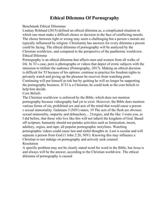 Ethical Dilemma Of Pornography
Benchmark Ethical Dilemmas
Lindsay Rohland (2015) defined an ethical dilemma as, a complicated situation in
which one must make a difficult choice or decision in the face of conflicting morals.
The choice between right or wrong may seem a challenging but a person s morals are
typically influenced by religion. Christianity has answers for every dilemma a person
could be facing. The ethical dilemma of pornography will be analyzed by the
Christian worldview, and compared to the perspective of the pantheistic worldview.
Ethical Dilemma
Pornography is an ethical dilemma that affects men and women from all walks of
life. In TJ s case, porn is photographs or videos that depict of erotic subjects with the
intension to titillate the audience (Pornography, 2017). Making an ethical decision
is difficult for TJ because of his options: continue to practice his freedom rights to
privately watch and giving up the pleasure he receives from watching porn.
Continuing will put himself at risk but by quitting he will no longer be supporting
the pornography business. If TJ is a Christian, he could look to the core beliefs to
help him decide.
Core Beliefs
The Christian worldview is enforced by the Bible, which does not mention
pornography because videography had yet to exist. However, the Bible does mention
various forms of sin, prohibited sex and acts of the mind that would cause a person
s sexual immortality. Galatians 5 (NIV) states, 19 The acts of the flesh are obvious:
sexual immorality, impurity and debauchery... 21orgies, and the like. I warn you, as
I did before, that those who live like this will not inherit the kingdom of God. Based
off scripture, humanity should not partake activities such as fornication, incest,
adultery, orgies, and rape; all popular pornographic storylines. Watching
pornographic videos could cause lust and sinful thoughts in. Lust is secular and will
separate a person from God (1 John 2:26, NIV). Knowing this may influence a
Christian to not indulge on pornography and actively seek counsel.
Resolution
A specific problem may not be clearly stated word for word in the Bible, but Jesus is
and always will be the answer, according to the Christian worldview. The ethical
dilemma of pornography is caused
 