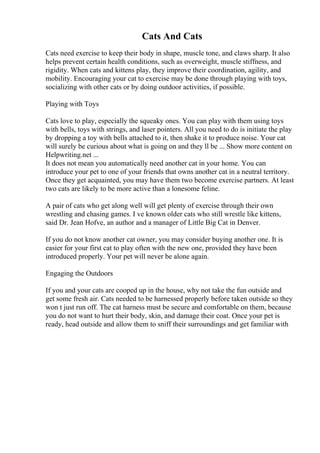 Cats And Cats
Cats need exercise to keep their body in shape, muscle tone, and claws sharp. It also
helps prevent certain health conditions, such as overweight, muscle stiffness, and
rigidity. When cats and kittens play, they improve their coordination, agility, and
mobility. Encouraging your cat to exercise may be done through playing with toys,
socializing with other cats or by doing outdoor activities, if possible.
Playing with Toys
Cats love to play, especially the squeaky ones. You can play with them using toys
with bells, toys with strings, and laser pointers. All you need to do is initiate the play
by dropping a toy with bells attached to it, then shake it to produce noise. Your cat
will surely be curious about what is going on and they ll be ... Show more content on
Helpwriting.net ...
It does not mean you automatically need another cat in your home. You can
introduce your pet to one of your friends that owns another cat in a neutral territory.
Once they get acquainted, you may have them two become exercise partners. At least
two cats are likely to be more active than a lonesome feline.
A pair of cats who get along well will get plenty of exercise through their own
wrestling and chasing games. I ve known older cats who still wrestle like kittens,
said Dr. Jean Hofve, an author and a manager of Little Big Cat in Denver.
If you do not know another cat owner, you may consider buying another one. It is
easier for your first cat to play often with the new one, provided they have been
introduced properly. Your pet will never be alone again.
Engaging the Outdoors
If you and your cats are cooped up in the house, why not take the fun outside and
get some fresh air. Cats needed to be harnessed properly before taken outside so they
won t just run off. The cat harness must be secure and comfortable on them, because
you do not want to hurt their body, skin, and damage their coat. Once your pet is
ready, head outside and allow them to sniff their surroundings and get familiar with
 