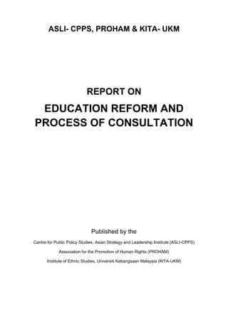 ASLI- CPPS, PROHAM & KITA- UKM
REPORT ON
EDUCATION REFORM AND
PROCESS OF CONSULTATION
Published by the
Centre for Public Policy Studies, Asian Strategy and Leadership Institute (ASLI-CPPS)
Association for the Promotion of Human Rights (PROHAM)
Institute of Ethnic Studies, Universiti Kebangsaan Malaysia (KITA-UKM)
 