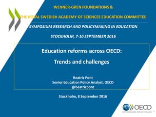 WENNER-GREN FOUNDATIONS &
THE ROYAL SWEDISH ACADEMY OF SCIENCES EDUCATION COMMITTEE
SYMPOSIUM RESEARCH AND POLICYMAKING IN EDUCATION
STOCKHOLM, 7-10 SEPTEMBER 2016
Education reforms across OECD:
Trends and challenges
1
Beatriz Pont
Senior Education Policy Analyst, OECD
@beatrizpont
Stockholm, 8 September 2016
 