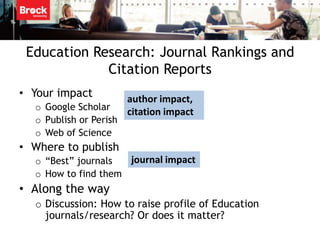 Education Research: Journal Rankings and
             Citation Reports
• Your impact           author impact,
  o Google Scholar
                        citation impact
  o Publish or Perish
  o Web of Science
• Where to publish
  o “Best” journals  journal impact
  o How to find them
• Along the way
  o Discussion: How to raise profile of Education
    journals/research? Or does it matter?
 