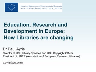 Education, Research and
Development in Europe:
How Libraries are changing

Dr Paul Ayris
Director of UCL Library Services and UCL Copyright Officer
President of LIBER (Association of European Research Libraries)

p.ayris@ucl.ac.uk
 