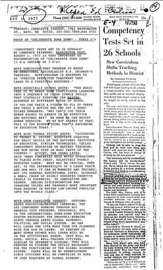 PROOF OF "DELIBERATE DUMB DOWN" - THREE D's
"COMPETENCY TESTS SET IN 26 SCHOOLS"
BY LAWRENCE FEINBERG, WASHINGTON POST,
AUGUST 1, 1977 IS VERY IMPORTANT AS
DOCUMENTATION OF "DELIBERATE DUMB DOWN"
(3 D's INSTEA OF 3 R's) .
NOTE ADMISSIO THAT PROGRAM IS BASED
ON BEHAVIORAL
	
YCHOLOGIST B .F . SKINNER'S
THEORIES . NOTE PROGRAM IS REFERRED TO
AS "PRECISE PRED CTED TREATMENT THAT
LEADS TO A PREDI ED RESPONSE ."
NOTE ESPECIALLY GU ES QUOTE : "THE BASIC
IDEA IS TO BREAK DO COMPLICATED LEARNING
INTO A SEQUENCE OF C FAR SIMPLE SKILLS
THAT VIRTUALLY EVERYO E CAN JIASTER 4
ALTHOUGH AT DIFFERENT ATES OF SPEED .
IF YOU CAN TRAIN A PIGE
AND PRESS A BUTTON AND S
GUINES REMARKED, "WHY CAN
HUMAN BEINGS TO BEHAVE IN
AND RATIONAL WAY? WE KNOW
HUMAN BEHAVIOR . WE'RE NOT S
THIS IS THE BIGGES7'THING THAT
IN EDUCATION TODAY ."
3.6000
Cla.atre.a 2~]-a2o0
Onoul.IW Zf] •atQY
TO FLY UP THERE
OFF A BOMB"
T YOU TEACH
N EFFECTIVE
E CAN MODIFY
ARED OF THAT .
S HAPPENING
NOTE ALSO THOMAS STICHT QUOTE : 'ACCORDING
TO THOMAS B . STICHT, ASSOCIATE D RECTOR
FOR BASIC SKILLS OF THE NATIONAL NSTITUTE
OF EDUCATION, SIMILAR TECHNIQUES, CALLED
COMPETENCY EDUCATION OR MASTERY TEACHING,
ARE NOW BEING USED IN MANY PARTS OF T E
COUNTRY ." STICHT, TEN YEARS LATER,
SAID "MANY COMPANIES HAVE MOVED OPERAT NS
TO PLACES WITH CHEAP, RELATIVELY POORLY
EDUCATED LABOR . WHAT MAY BE CRUCIAL, THEY
SAY, IS THE DEPENDABILITY OF A LABOR FORCE
AND HOW WELL IT CAN BE 'MANAGED AND TRAINED
NOT ITS GENERAL EDUCATIONAL LEVEL, ALTHOUGH ,,
A SMALL CADRE OF HIGHLY EDUCATED CREATIVE
PEOPLE IS ESSENTIAL TO INNOVATION AND
GROWTH . ENDING DISCRIMINATION AND
CHANGING VALUES ARE PROBABLY MORE IMPORTANT
THAN READING IN MOVING LOW-INCOME FAMILIES
INTO THE MIDDLE CLASS ."
NOTE FROM CHARLOT E ISERBYT : OUTCOME-
BASED EDUCATION/MASTERY LEARNING, THE
KEY COMPONENT RUNNING THROUGH ALL
AMERICA 2000 PROGRAMS, PROPOSALS, ETC .
I S THE INTERNATIONAL DUMB-DOWN EDUCATION
SYSTEM NECESSARY FOR SMOOTHLY-RUNNING
BIRTH THROUGH DEATH GLOBAL ECONOMIC,
POLITICAL AND SOCIAL S YSTEM . NO ONE
WILL LEARN ONE IOTA MORE THAN THE PLANNERS
WISH FOR HIM TO LEARN . 80 PERCENT OF
WHAT HUMAN BEINGS WILL LEARN WILL BE
IN THE ATTITUDINAL REALM : THEY WILL BE
GOOD, DOCILE, WELL-TRAINED CITIZENS,
SIMILAR TO SKINNER'S PIGEONS . THEY WILL
PERFORM AS PIGEONS THE SKILLS NECESSARY
FOR THE FUNCTIONING OF THE GLOBAL ECONOMIC
SYSTEM . THERE WILL BE NO UNEMPLOYMENT
SINCE CITIZENS WILL BE COMPELLED TO WORK
IN JOBS REQUIRED,BY GLOBAL ECONOMY .
. II .ALMta'll
	
~ • ~'
Edit
	
la
Ft
	
~' It (IIq'
CONTACT : . CHARLOTTE,ISERBXT,,_1062 WASHINGTON .
	
y-~ ~~ ny ~y ~
ST ., BATH, ME 04530, 207-442-7899 ; FAX 0551
	
0111 pl~l.l~Ii
.1
	
Y. .z
Vests . se hi
). 6 Schools .
New Curricu1tliljl
Shifts Teaching'
Methods iii District'
By Lawrence FeinLerg
waalaoatuq r .41 Wbil Wow
Washington school officials this
fall will begin testirlg in '26 schools
a comprehensive net,• curriculum
that spells out in unusual step-by-
step detail how major subjects will
be taught in every schoal in the
city.
The new curriculuu, N'111.t1 iucludcy
a required series of tests fur all at" .
dents, turns away dccuit ely from tl,o
c(lucalipnul theories and chan6cs
that it i ked the ,drool :~) St Cin's past
decade during Hhich avc'ra ;c achieve
men( fell to fi,w levels and stayc4
Superintendent Vincent ll,-eel rvho
calls the new pru,;raul a "cuulpetency- t.
based curriculum," said it will lie
tried out this fall anq it it leads w lm!
provements to atudeut achu:v 'count, tt
silt be ruq:ar•.:d 1. : mil,lntuLO pea
gratu tlu•o ughout we scitopl syetc:ut.. ,~ . .
"Nobody will -be able tq clop tha, ,
'door and'-
;
do 'their, own thiu4 .; buy;,
ruore." said associate Supt . James ~rr
Guinea, who has been in char¢e of
drawing up the new prograru . ; ;
. "The materials will be standardized;'
the :lesauns: will be standardized,"
Guinea' aald. "We're taking the play
put. 1Yc're .takitig •the guewiwork out .
. Y?ro, pultlug,1r1 . a precise .predicted .
~,~ treatmeut tliat leas to & predicted 94-
"o' otiseX
t
	
r+;~liA sytu
	
UO~ 4 :r!!~.
ol~g~~ i i~tr?s A S a t~t H nyu
W,
. R prJ1
1di ;si: tiv~~o list pd 1.4
	
}pgr
Wnes and eypn'tra ed plgizoai :Ati 'ti1
W Warld'lVar itbo pilot and ditba$ts ', .
b
~
. asst torpedoes .
~'he'baslc idea, Guinrs said, is to
break down complicated learning into
a ar uence of clear simple shills that
virtu fly everyone can master, at-
thoug at difterf:ut rates of speed . 'k
I'll you can train a pigeon to fly 4p,
there and press a button and set oU a
bomb,"' Gyines reruarked, "why can't
you teach human being& to behave 'la "'
au *Ltec vs . and rational' way? -We
know we c a modify human behavior.:".-
We're aot &red of that. This 1a thg .
biggest thl that's 4ppealng la''edy-' :
cation ads .t • •'-
Accordin to Thomas B . Slicbt,
socials director for baste skllia
	
to
of th4k.,
Natlunal Institute of Ydurattolt, a
tar tachalquaa, .shad aompMteti y
ucatloa or mastery leaching, arg .ap*
being used la map. Parts of the'aouai •
8iac long ~t~clit;.}Id, }hsy,haY4 . .,
1~`a.n slopta~
.
by t1?! deer+y riot Dlar~ !t
for baste (raining and to each snf l•
level lob skills. Tbcy have beau used
successfully in Jollo9e . t;uurt,es, . bs
said, 'and *also to taagh atetptally, rv-
tarded chldrcn who previously lad '
been rlasatfled as "unedw• Air:."
"'!'here has to he a wi ll•d efirle4 so-
ries of objectives," SUcht "aud a
step-by-step curriculum
	
;,ivea
t
,
I
.
.
1
1
 