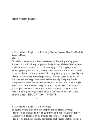 EDUCATION RIGHTS
8
Is Education a Right or a Privilege?NameCourse NumberModule
NumberDate
Abstract
The debate over education continues with each passing year.
Socio-economic changes, particularly in the United States, have
made education essential to obtaining gainful employment.
Better primary education, better teachers and smaller classroom
sizes can help students succeed in the primary grades. As higher
education becomes more important, this can open even more
doors to technology, medicine and other high paying fields.
Many would consider access to the best education to be a right
which we should all be privy to. Looking at this issue from a
global perspective reveals that quality education should be
considered a privilege which should be valued and treasured.
Running head: EDUCATION RIGHTS
2
Is Education a Right or a Privilege?
In nearly every election and important political debate,
education continues to be an common and controversial topic.
Much of the discussion is around the “right” to quality
education, and how social, economic and racial factors seem to
 