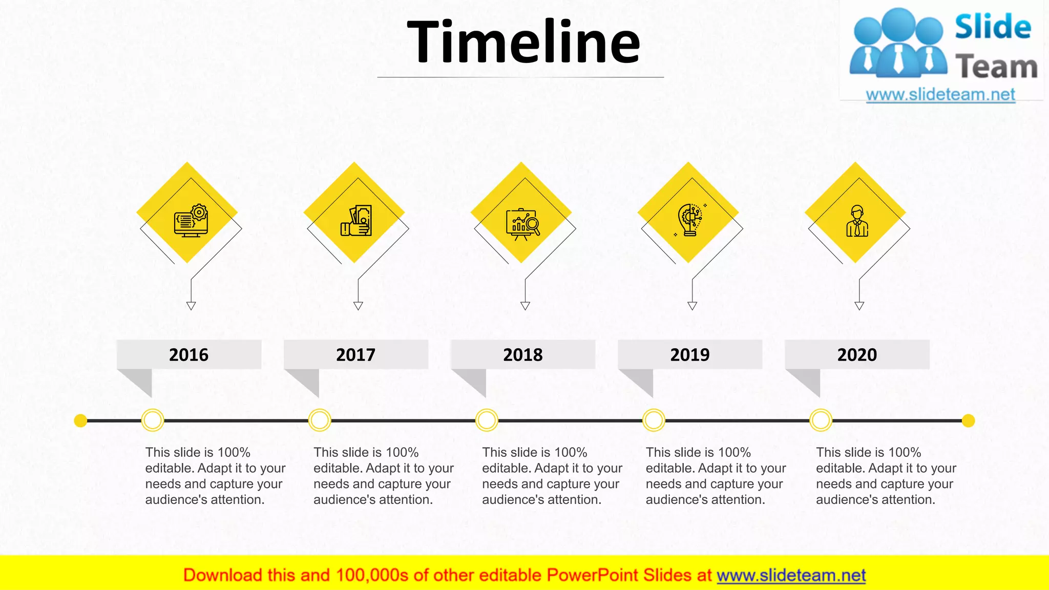 Timeline
This slide is 100%
editable. Adapt it to your
needs and capture your
audience's attention.
This slide is 100%
editable. Adapt it to your
needs and capture your
audience's attention.
This slide is 100%
editable. Adapt it to your
needs and capture your
audience's attention.
This slide is 100%
editable. Adapt it to your
needs and capture your
audience's attention.
This slide is 100%
editable. Adapt it to your
needs and capture your
audience's attention.
13
2016 2017 2018 2019 2020
 