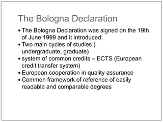 The Bologna Declaration
 The Bologna Declaration was signed on the 19th
  of June 1999 and it introduced:
 Two main cycles of studies (
  undergraduate, graduate)
 system of common credits – ECTS (European
  credit transfer system)
 European cooperation in quality assurance
 Common framework of reference of easily
  readable and comparable degrees
 
