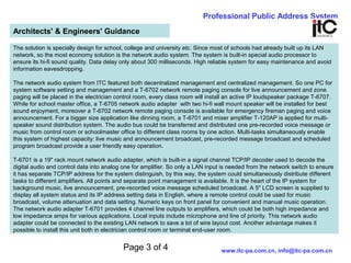 Page 3 of 4
Professional Public Address System
www.itc-pa.com.cn, info@itc-pa.com.cn
Architects' & Engineers' Guidance
The solution is specially design for school, college and university etc. Since most of schools had already built up its LAN
network, so the most economy solution is the network audio system. The system is built-in special audio processor to
ensure its hi-fi sound quality. Data delay only about 300 milliseconds. High reliable system for easy maintenance and avoid
information eavesdropping.
The network audio system from ITC featured both decentralized management and centralized management. So one PC for
system software setting and management and a T-6702 network remote paging console for live announcement and zone
paging will be placed in the electrician control room, every class room will install an active IP loudspeaker package T-6707.
While for school master office, a T-6705 network audio adapter with two hi-fi wall mount speaker will be installed for best
sound enjoyment, moreover a T-6702 network remote paging console is available for emergency fireman paging and voice
announcement. For a bigger size application like dinning room, a T-6701 and mixer amplifier T-120AP is applied for multi-
speaker sound distribution system. The audio bus could be transferred and distributed one pre-recorded voice message or
music from control room or schoolmaster office to different class rooms by one action. Multi-tasks simultaneously enable
this system of highest capacity: live music and announcement broadcast, pre-recorded message broadcast and scheduled
program broadcast provide a user friendly easy operation.
T-6701 is a 19" rack mount network audio adapter, which is built-in a signal channel TCP/IP decoder used to decode the
digital audio and control data into analog one for amplifier. So only a LAN input is needed from the network switch to ensure
it has separate TCP/IP address for the system distinguish, by this way, the system could simultaneously distribute different
tasks to different amplifiers. All points and separate point management is available. It is the heart of the IP system for
background music, live announcement, pre-recorded voice message scheduled broadcast. A 5" LCD screen is supplied to
display all system status and its IP address setting data in English, where a remote control could be used for music
broadcast, volume attenuation and data setting. Numeric keys on front panel for convenient and manual music operation.
The network audio adapter T-6701 provides 4 channel line outputs to amplifiers, which could be both high impedance and
low impedance amps for various applications. Local inputs include microphone and line of priority. This network audio
adapter could be connected to the existing LAN network to save a lot of wire layout cost. Another advantage makes it
possible to install this unit both in electrician control room or terminal end-user room.
 