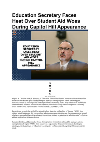 Education Secretary Faces
Heat Over Student Aid Woes
During Capitol Hill Appearance
S
H
A
R
E
Source – The New York Times
Miguel A. Cardona, the U.S. Secretary of Education, found himself under intense scrutiny as he testified
before lawmakers on Capitol Hill regarding his agency’s funding requests for the upcoming year.
However, instead of focusing solely on budget matters, the hearing took a sharp turn as both Republican
and Democratic members raised concerns about the tumultuous college admissions process caused by
issues with the Free Application for Federal Student Aid (FAFSA) form.
Republicans, in particular, grilled Secretary Cardona about the mishandling of the new FAFSA form
rollout, which has thrown this year’s college admissions process into disarray. Questions centered around
whether resources had been diverted away from critical projects to prioritize the administration’s efforts to
address student loan debt cancellation.
Secretary Cardona, addressing the House Appropriations Committee, defended his agency’s actions,
stating that resolving the FAFSA form issues was a top priority. He assured lawmakers that despite
challenges, the Department of Education was diligently working on rectifying the problems around the
clock.
 