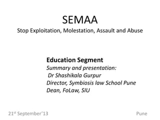 SEMAA
Stop Exploitation, Molestation, Assault and Abuse

Education Segment
Summary and presentation:
Dr Shashikala Gurpur
Director, Symbiosis law School Pune
Dean, FoLaw, SIU

21st September’13

Pune

 