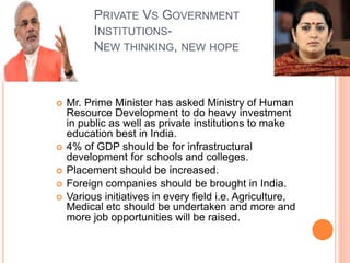 PRIVATE VS GOVERNMENT
INSTITUTIONS-
NEW THINKING, NEW HOPE
 Mr. Prime Minister has asked Ministry of Human
Resource Development to do heavy investment
in public as well as private institutions to make
education best in India.
 4% of GDP should be for infrastructural
development for schools and colleges.
 Placement should be increased.
 Foreign companies should be brought in India.
 Various initiatives in every field i.e. Agriculture,
Medical etc should be undertaken and more and
more job opportunities will be raised.
 