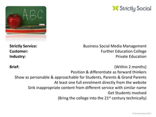 Strictly Service:Customer:Industry: Brief: Business Social Media ManagementFurther Education CollegePrivate Education(Within 2 months)Position & differentiate as forward thinkersShow as personable & approachable for Students, Parents & Grand ParentsAt least one full enrolment directly from the websiteSink inappropriate content from different service with similar nameGet Students involved(Bring the college into the 21st century technically) 