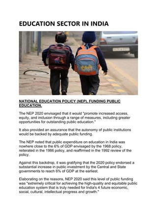 EDUCATION SECTOR IN INDIA
NATIONAL EDUCATION POLICY (NEP), FUNDING PUBLIC
EDUCATION.
The NEP 2020 envisaged that it would "promote increased access,
equity, and inclusion through a range of measures, including greater
opportunities for outstanding public education."
It also provided an assurance that the autonomy of public institutions
would be backed by adequate public funding.
The NEP noted that public expenditure on education in India was
nowhere close to the 6% of GDP envisaged by the 1968 policy,
reiterated in the 1986 policy, and reaffirmed in the 1992 review of the
policy.
Against this backdrop, it was gratifying that the 2020 policy endorsed a
substantial increase in public investment by the Central and State
governments to reach 6% of GDP at the earliest.
Elaborating on the reasons, NEP 2020 said this level of public funding
was "extremely critical for achieving the high-quality and equitable public
education system that is truly needed for India's 4 future economic,
social, cultural, intellectual progress and growth."
 