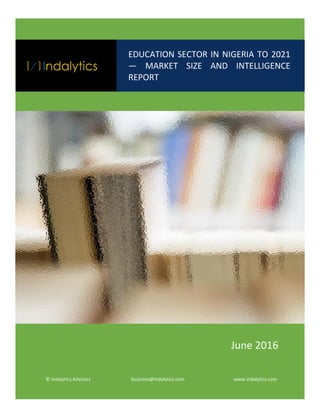 Education Sector in Nigeria to 2020 — Market Size and Intelligence Report
©Indalytics Advisors Indalytics.com 1
EDUCATION SECTOR IN NIGERIA TO 2021
— MARKET SIZE AND INTELLIGENCE
REPORT
© Indalytics Advisors business@indalytics.com www.indalytics.com
June 2016
 