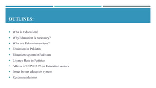 OUTLINES:
 What is Education?
 Why Education is necessary?
 What are Education sectors?
 Education in Pakistan
 Education system in Pakistan
 Literacy Rate in Pakistan
 Affects of COVID-19 on Education sectors
 Issues in our education system
 Recommendations
 