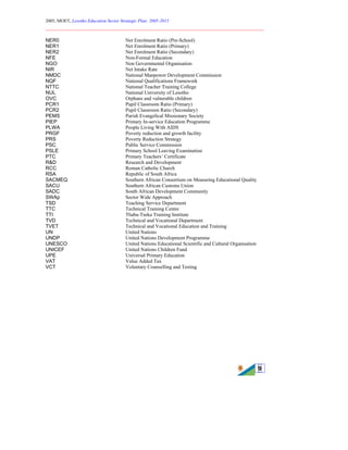 2005, MOET, Lesotho Education Sector Strategic Plan: 2005-2015
________________________________________________________________________
9
NER0 Net Enrolment Ratio (Pre-School)
NER1 Net Enrolment Ratio (Primary)
NER2 Net Enrolment Ratio (Secondary)
NFE Non-Formal Education
NGO Non Governmental Organisation
NIR Net Intake Rate
NMDC National Manpower Development Commission
NQF National Qualifications Framework
NTTC National Teacher Training College
NUL National University of Lesotho
OVC Orphans and vulnerable children
PCR1 Pupil Classroom Ratio (Primary)
PCR2 Pupil Classroom Ratio (Secondary)
PEMS Parish Evangelical Missionary Society
PIEP Primary In-service Education Programme
PLWA People Living With AIDS
PRGF Poverty reduction and growth facility
PRS Poverty Reduction Strategy
PSC Public Service Commission
PSLE Primary School Leaving Examination
PTC Primary Teachers’ Certificate
R&D Research and Development
RCC Roman Catholic Church
RSA Republic of South Africa
SACMEQ Southern African Consortium on Measuring Educational Quality
SACU Southern African Customs Union
SADC South African Development Community
SWAp Sector Wide Approach
TSD Teaching Service Department
TTC Technical Training Centre
TTI Thaba-Tseka Training Institute
TVD Technical and Vocational Department
TVET Technical and Vocational Education and Training
UN United Nations
UNDP United Nations Development Programme
UNESCO United Nations Educational Scientific and Cultural Organisation
UNICEF United Nations Children Fund
UPE Universal Primary Education
VAT Value Added Tax
VCT Voluntary Counselling and Testing
 