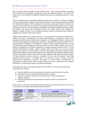 2005, MOET, Lesotho Education Sector Strategic Plan: 2005-2015
________________________________________________________________________
103
here is to help to prepare students for the world of work. . Other subjects offered at secondary
level include history, geography, development studies and religious education. The liberty that
schools have in the selection of additional subjects often leads to overloaded curricular in some
schools.
As part of addressing the outstanding challenges in this area, an initiative to reform Curriculum
and Assessment is a key component of the Second Education Sector Development Project (ESDP
II). The threefold objective of this component is to develop an integrated national framework for
curriculum and assessment for primary and secondary education; design and carry out a pilot
national assessment for a selected sample of Standard 3 and Standard 6 students in Math, English
and Sesotho; and upgrade the Examination Council of Lesotho (ECOL) and strengthen its
capacity to enable it to carry out its mandate and enforce national examinations and certification
standards in an effective and efficient manner.
Despite earlier setback in the reform initiatives in the curriculum and assessment sub-sector, a
number of positive developments have been acknowledged as noteworthy. Firstly, some
groundwork has been done towards the development of an integrated National Framework for
Curriculum Development and Assessment. Secondly, a Baseline Pilot National Assessment for a
selected sample of Standard 3 and Standard 6 students in Math, English and Sesotho was also
conducted and produced important results and lessons for future action. Thirdly, in the area of
capacity strengthening, the Project facilitated the twinning agreement between ECOL and the
Scottish Qualifications Authority (SQA) through which the former has received training
opportunities, regular visits, and support towards the development of national assessment, thus,
enhancing the Ministry’s professional capacity in developing and implementing valid and reliable
national examinations. In this respect, the twinning arrangement has enhanced technical support
to further develop Lesotho’s system of assessment in line with the country’s needs and
international best practices. The ultimate goal is to reform the system to localise all school
curricula and examinations, especially the COSC, to ensure greater responsiveness of
examinations to national needs, and to entrench the pivotal role of assessment and evaluation
mechanisms in improving the quality of teaching and learning.
In the light of the above, the strategic objectives of the MOET in the area of Curriculum and
Assessment are as follows:
a) Develop suitable curricula and instruction materials to meet the needs of Lesotho;
b) Disseminate curricula and instructional materials to schools;
c) Devise an evaluation system for curriculum activities and for assessment of
students’ learning;
d) Facilitate collaboration among institutions in matters related to curriculum and
assessment;
In the context of the above, the following shall constitute the main interventions in the area of
Curriculum and Assessment during the Strategic Plan period:
STRATEGIC
OBJECTIVES
2005-2015
TARGETS ACTIVITIES
1. Develop the Curriculum and Assessment Policy1. To provide a
facilitative policy
environment for
curriculum
development and
assessment
1.1 Functional
Curriculum and
Assessment Policy in
place by 2006
2. Develop an integrated national framework for curriculum
and assessment for basic and senior secondary schools
 