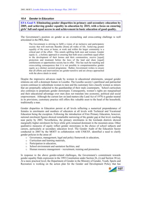 2005, MOET, Lesotho Education Sector Strategic Plan: 2005-2015
________________________________________________________________________
107
10.4 Gender in Education
EFA Goal 5: Eliminating gender disparities in primary and secondary education by
2005, and achieving gender equality in education by 2015, with a focus on ensuring
girls’ full and equal access to and achievement in basic education of good quality.
The Government’s position on gender as an overarching and cross-cutting challenge is well
articulated in the PRS, thus:
The Government is striving to fulfil a vision of an inclusive and participatory
society that will motivate Basotho [from] all walks of life. Achieving greater
equality of the sexes at home, at work and within the larger community is a
critical part of the effort. This entails uplifting both men and women. Gender
equity is…a holistic approach to ensuring that both sexes contribute equal effort
to the development of their homes and their communities, receive [equal]
protection and treatment before the laws of the land and share [equal]
entitlements or opportunities society has to offer. This has such far reaching and
cross-cutting consequences that it is not possible to compartmentalise gender
equity as a distinct sectoral programme. Rather, Government wishes to ensure
that all efforts and interventions are gender-sensitive and are always approached
with the above ideals in mind.
Despite the impressive advances made by women in educational attainments, unequal gender
relations are still a dominant feature in Lesotho. The Lesotho society’s patrilineal and patriarchal
system continues to subordinate women to men and the customary laws classify women as minors
that are perpetually subjected to the guardianship of their male counterparts. School curriculum
also continues to perpetuate gender stereotypes. Consequently, women’s rights are marginalised
and their educational advantage over men does not translate into economic, political and social
empowerment. Although the current law on land matters (the Land Act of 1979) is gender neutral
in its provisions, customary practice still offers this valuable asset to the head of the household,
traditionally a man.
Gender disparities in Education persist at all levels reflecting a numerical preponderance of
females in enrolments and numbers of educators at all levels with Technical and Vocational
Education being the exception. Following the introduction of Free Primary Education, however,
national enrolment figures showed remarkable narrowing of the gender gap at that level, reaching
near parity by 2003. Nevertheless, the primary enrolments in the lowlands districts showed
marginally higher enrolment for boys while girls remained dominant in the mountain areas. Other
qualitative measures of equity reflect gender stereotypes in the choice of school subjects and
careers, particularly at secondary education level. The Gender Audit of the Education Sector
conducted in 2003 by the MOET in collaboration with UNICEF, identified a need to clarify
gender policies in the areas of:
o Governance, management, legal and policy framework in education,
o Curriculum and learning materials,
o Participation in education,
o School environment and sanitation facilities, and
o Human resource management – recruitment, training and promotion.
In response to the above gender-related challenges, the Government’s commitment towards
gender equality finds expression in the 1993 Constitution under Section 26, (i) and Section 30 (a).
At a more practical level, the Department of Gender in the Ministry of Gender, Youth, Sports and
Recreation is working on the action plan for the Gender and Development Policy that has
 
