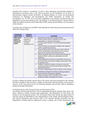 2005, MOET, Lesotho Education Sector Strategic Plan: 2005-2015
________________________________________________________________________
108
benefited from extensive consultations as well as from agreements and principles adopted at
international conventions such as the 1995 Convention on the Elimination of all forms of
Discrimination Against Women (CEDAW); the Beijing Platform of Action; the International
Conference on Population and Development; The SADC Declaration on Gender and
Development; etc. In 1997, the Government established a Law Reform Commission that was
mandated to review discriminatory laws; the drafting of the Married Persons’ Equality Bill of
2000; the Children Protection and Welfare Bill of 2004; and the Sexual Offences Act are products
of this initiative.
To achieve the set objectives, the MOET shall undertake the following activities during the period
2005-2015 Strategic Plan:
STRATEGIC
OBJECTIVES
2005-2015
TARGETS ACTIVITIES
1. Implement the Gender and Development Policy
2. Promote gender-sensitive equitable access to, and
participation in, education and training
3. Develop a gender-responsive curriculum and learning support
materials
4. Create a learning environment that is healthy, safe, responsive
and free of gender-based violence.
5. Target and protect the interest of the girl- and boy-child and
persons with disabilities, particularly those in less resource
endowed rural mountain areas and the urban poor.
6. Mainstream gender equity in the education sector through the
forging of effective and inclusive partnerships with other
stakeholders.
7. Design appropriate mechanisms for periodically monitoring of
those interventions that target the bridging of gender gaps within
the education sector.
8. Establish a Technical Committee on Gender to oversee the
monitoring of gender mainstreaming during the Strategic Plan
implementation period
9. Develop an Implementation Plan for gender mainstreaming
10. Establishment of Gender Focal Points in learning institutions
11. Review of gender discriminatory legislation
Attain gender
equity and
parity in the
educational
system
Eliminate gender
disparities in
primary and
secondary
education by 2015
12. Address the impact of HIV and AIDS on OVCs school
attendance through well-targeted interventions.
In order to address the gender concerns above, the various sub-sectors presented in this Strategic
Plan have included in their activities a number of interventions that are specific to their areas of
concern. At the more generic level, the following strategies and activities shall be undertaken
during the Strategic Plan period:
(a) Implementation of the National Gender and Development Policy
The Gender and Development Policy will be implemented during the Strategic Plan period. The
policy objectives include ensuring equal opportunities and participation of both males and
females in the development process. The Government shall work towards the improvement of
networks among all stakeholders in the implementation of the Gender and Development Policy
and relevant institutions and structures such as the National Steering Committee and the
Department of Gender shall be empowered to play a strategic role in both interventions and
 