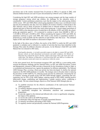 2005, MOET, Lesotho Education Sector Strategic Plan: 2005-2015
________________________________________________________________________
110
prevalence rate in the country increased from 26 percent in 1999 to 31 percent in 2002, with
infected children between zero and 14 years old estimated by UNICEF to be 27,000 in 2002.
Considering the high HIV and AIDS prevalence rate among teenagers and the large number of
teenage pregnancy among school age children, the challenge for the education sector is
considerable. Current preliminary projections warn that the impact on the school-going children
will be severe. HIV and AIDS affects school-going population in three ways: (a) infected women
and men die prematurely and, thus, have less children; (b) women’s fertility is reduced due to the
HIV infection; and (c) about 30 percent of children born to infected mothers are likely to be
infected and most of them die before they reach school going age. A recent impact assessment of
HIV and AIDS on the education sector revealed that in the absence of HIV and AIDS, the school-
going age population aged 0 - 19 is projected to continue to grow from 848,000 in 2001 to
1,141,000 in 2010 and 1,142,000 in 2015. When considering the impacts of HIV and AIDS, the
population continues to grow until 2008, after which a slow decline in population numbers is
projected as a result of deaths and the reduction in total fertility rates that occur. The estimated
impact of HIV and AIDS on teachers is discussed in Chapter 9.
In the light of the above state of affairs, the resolve of the MOET to tackle the HIV and AIDS
pandemic is unshaken and is reflected in a number of activities that have been identified in this
Strategic Plan under the different education sub-sectors. As the Ministry’s Draft HIV and AIDS
Manual that was released in 2003 states,
Good quality education…is in itself a powerful weapon in the fight to contain HIV and AIDS.
Because schools are both educational environments and adult workplaces, the Ministry of
Education has realised the need to develop, support and protect those who learn and work
within them. The Ministry of Education is concerned about HIV and AIDS as it weakens the
whole education system and creates new experiences within the system.
At the more general level, the Government recognises HIV and AIDS as a cross-cutting multi-
sectoral development challenge and the National Policy on HIV and AIDS Prevention, Control
and Management, released in 2000, provides a framework for the formulation of plans to fight, in
a coordinated and harmonised way, against the pandemic by different stakeholders. The National
AIDS Strategic Plan, covering a three-year period, has been developed. It clarifies the national
response to the HIV/AIDS pandemic in Lesotho. The strategic aims in the plan relate to reducing
the prevalence of HIV/AIDS by 5%, delaying sexual activities by adolescents, increasing the use
of condoms, assisting all people living with HIV/AIDS through support, counselling and care,
organising care for 50% of the AIDS orphans, reducing spread of HIV/AIDS, realising positive
behavioural change, establishing and implementing a gender sensitive policy, conducting a
baseline study. The nine related strategic objectives of the National AIDS Strategic plan are:
a) To establish structures for the effective coordination of the multi-sectoral National
AIDS programme.
b) To mobilise adequate resources for the National AIDS Programme.
c) To significantly strengthen the information, education and communication
programmes.
d) To provide support to the infected and affected with a view to significantly mitigating
the impact of the epidemic.
e) To involve the youth in all AIDS Programmes.
f) To drastically reduce the high rate of sexually transmitted diseases.
g) To intensify surveillance and testing of HIV/AIDS.
h) To regularly monitor and periodically evaluate the National AIDS Programme.
 