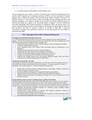 2005, MOET, Lesotho Education Sector Strategic Plan: 2005-2015
________________________________________________________________________
111
i) To conduct baseline study/update on stated strategic aims.
The Government has put in place a number of structures that include the establishment of the
Lesotho AIDS Programmes Co-ordinating Authority (LAPCA), and has developed a National
Strategic Plan to address the problem. The Government has further committed 2 percent of its
2003/04 resources to “arrest the spread of HIV and AIDS infections through prevention and
education campaigns; give support to people living with HIV and AIDS; implement the use of
anti-retroviral drugs; give support to the increasing number of orphans.” In close collaboration
with other stakeholders that include associations of employers, NGOs, the private sector, civil
society, and development partners, the Government is set, through a scaled up fight, to reduce the
HIV prevalence rate from 31 percent in 2002 to 25 percent by 2007. Box 3 gives the
Government’s strategies and institutional framework for the fight against HIV and AIDS, as
expressed in the PRS.
Box 3: Fight against HIV and AIDS: The National PRS Approach
Strengthen the institutional and policy framework
It is evident that progress has been made, but not to the levels required for all-out combat against the
disease. For this reason eight specific activities have been selected that will form an important part of the
PRS implementation period. During this time Government will:
o implement the National Policy on HIV/ AIDS Prevention, Control and Management (2000);
o review the existing institutional needs;
o review legislation (such as the Labour Code) and identify gaps for amendments or new
legislation;
o mobilise financial and human resources to fight the pandemic;
o establish National Aids Commission and strengthen its Secretariat.
o conduct HIV and AIDS impact assessments for the entire Civil Service;
o introduce core-streaming of HIV and AIDS in all GOL departments;
o establish clear linkages between GOL, the churches, traditional leaders, NGOs and CHAL
institutions for a combined fight against the spread of HIV.
Combat the spread of HIV and AIDS
This strategy is considered to be of utmost importance as it is the only one which can preserve those not
yet infected from the pain and suffering of those who already are. It seeks to expand the ‘window of
opportunity’ thus saving young lives. Under this strategy Government will:
o conduct HIV and AIDS awareness campaigns based on Knowledge, Attitudes and Practices
(KAP) and Impact Assessment surveys;
o provide and distribute condoms free of charge and through social marketing;
o implement the Prevention of Mother to Child Transmission (PMCT) programme;
o establish stand-alone Voluntary Counselling and Testing (VCT) sites as an entry point for HIV
prevention and care.
Develop effective support systems to mitigate impact on affected households
Whether households are prepared to admit to HIV and AIDS being a cause of death or not, it is apparent
from the infection levels that a large proportion have had to cope with the nursing and then burying of
sick members. These households, particularly those who are left impoverished by the loss of a productive
member, urgently need special care and support. Over the next few years the focus will, therefore, be on:
o designing and providing nutritional packages for vulnerable groups, including mothers
practicing exclusive breast feeding;
o devising labour saving strategies for intensive and integrated agriculture focusing on
homesteads (land immediately around the home);
o providing for orphans through access to education (fee exemptions), nutritional packages, health
care, preferably through families and communities;
 