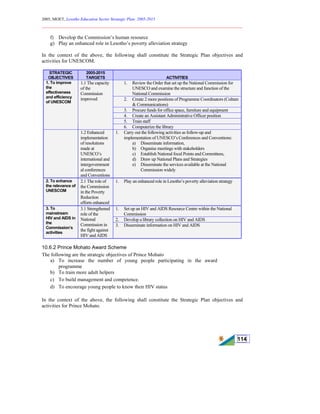 2005, MOET, Lesotho Education Sector Strategic Plan: 2005-2015
________________________________________________________________________
114
f) Develop the Commission’s human resource
g) Play an enhanced role in Lesotho’s poverty alleviation strategy
In the context of the above, the following shall constitute the Strategic Plan objectives and
activities for UNESCOM.
STRATEGIC
OBJECTIVES
2005-2015
TARGETS ACTIVITIES
1. Review the Order that set up the National Commission for
UNESCO and examine the structure and function of the
National Commission
2. Create 2 more positions of Programme Coordinators (Culture
& Communications)
3. Procure funds for office space, furniture and equipment
4. Create an Assistant Administrative Officer position
5. Train staff
1. To improve
the
effectiveness
and efficiency
of UNESCOM
1.1 The capacity
of the
Commission
improved
6. Computerize the library
1.2 Enhanced
implementation
of resolutions
made at
UNESCO’s
international and
intergovernment
al conferences
and Conventions
1. Carry out the following activities as follow-up and
implementation of UNESCO’s Conferences and Conventions:
a) Disseminate information,
b) Organise meetings with stakeholders
c) Establish National focal Points and Committees,
d) Draw up National Plans and Strategies
e) Disseminate the services available at the National
Commission widely
2. To enhance
the relevance of
UNESCOM
2.1 The role of
the Commission
in the Poverty
Reduction
efforts enhanced
1. Play an enhanced role in Lesotho’s poverty alleviation strategy
1. Set up an HIV and AIDS Resource Centre within the National
Commission
2. Develop a library collection on HIV and AIDS
3. To
mainstream
HIV and AIDS in
the
Commission’s
activities
3.1 Strengthened
role of the
National
Commission in
the fight against
HIV and AIDS
3. Disseminate information on HIV and AIDS
10.6.2 Prince Mohato Award Scheme
The following are the strategic objectives of Prince Mohato
a) To increase the number of young people participating in the award
programme
b) To train more adult helpers
c) To build management and competence.
d) To encourage young people to know their HIV status
In the context of the above, the following shall constitute the Strategic Plan objectives and
activities for Prince Mohato.
 