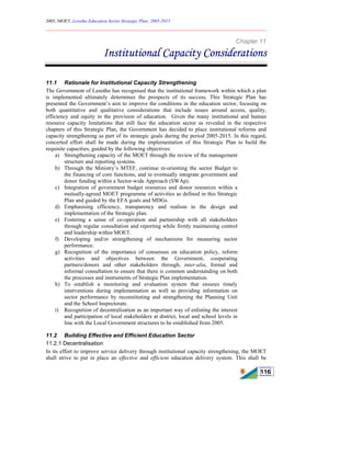 2005, MOET, Lesotho Education Sector Strategic Plan: 2005-2015
________________________________________________________________________
116
Chapter 11
Institutional Capacity Considerations
11.1 Rationale for Institutional Capacity Strengthening
The Government of Lesotho has recognised that the institutional framework within which a plan
is implemented ultimately determines the prospects of its success. This Strategic Plan has
presented the Government’s aim to improve the conditions in the education sector, focusing on
both quantitative and qualitative considerations that include issues around access, quality,
efficiency and equity in the provision of education. Given the many institutional and human
resource capacity limitations that still face the education sector as revealed in the respective
chapters of this Strategic Plan, the Government has decided to place institutional reforms and
capacity strengthening as part of its strategic goals during the period 2005-2015. In this regard,
concerted effort shall be made during the implementation of this Strategic Plan to build the
requisite capacities, guided by the following objectives:
a) Strengthening capacity of the MOET through the review of the management
structure and reporting systems.
b) Through the Ministry’s MTEF, continue re-orienting the sector Budget to
the financing of core functions, and to eventually integrate government and
donor funding within a Sector-wide Approach (SWAp).
c) Integration of government budget resources and donor resources within a
mutually-agreed MOET programme of activities as defined in this Strategic
Plan and guided by the EFA goals and MDGs.
d) Emphasising efficiency, transparency and realism in the design and
implementation of the Strategic plan.
e) Fostering a sense of co-operation and partnership with all stakeholders
through regular consultation and reporting while firmly maintaining control
and leadership within MOET.
f) Developing and/or strengthening of mechanisms for measuring sector
performance.
g) Recognition of the importance of consensus on education policy, reform
activities and objectives between the Government, cooperating
partners/donors and other stakeholders through, inter-alia, formal and
informal consultation to ensure that there is common understanding on both
the processes and instruments of Strategic Plan implementation.
h) To establish a monitoring and evaluation system that ensures timely
interventions during implementation as well as providing information on
sector performance by reconstituting and strengthening the Planning Unit
and the School Inspectorate.
i) Recognition of decentralisation as an important way of enlisting the interest
and participation of local stakeholders at district, local and school levels in
line with the Local Government structures to be established from 2005.
11.2 Building Effective and Efficient Education Sector
11.2.1 Decentralisation
In its effort to improve service delivery through institutional capacity strengthening, the MOET
shall strive to put in place an effective and efficient education delivery system. This shall be
 