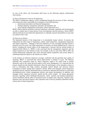 2005, MOET, Lesotho Education Sector Strategic Plan: 2005-2015
________________________________________________________________________
118
In view of the above, the Government shall focus on the following capacity enhancement
interventions:
(a) Senior Management Capacity Strengthening
The MOET management capacity will be strengthened through the provision of short- and long-
term training for senior and middle-level managers in the following areas:
o procurement procedures and financial management,
o strategic planning, management and policy development, and
o sector specific competencies (curriculum, school supervision etc.).
MOET officers shall be attached to relevant institutions, nationally, regionally and internationally
in order to enable them to keep abreast of new developments and best practices. Senior MOET
officials shall also be provided with opportunities to undertake research and publish on issues that
are related to their work.
(b) Inspectorate Reform
The legislated function of the Inspectorate is to periodically inspect schools. At present, the
Inspectorate has three types of inspections, namely, panel inspections, management inspections
and subject inspections. Although a full-scale inspection of every secondary and high school is
required every two years, this legal requirement is currently not being fulfilled due to a host of
factors, including the current nature of the Inspectorate’s structure and the limited number of
inspectors/field officers to. MOET is also concerned that the management inspection and the
subject inspection are also limited in scope. For example, in the six years from 1996 to 2001, the
Central Inspectorate undertook only seven full-scale (panel) inspections and serious delays in
submitting inspection reports to the schools are evident.
In the absence of sufficient inspection coverage, combined with the generally poor quality of
reporting, MOET is concerned that school improvement is unlikely to occur. The Ministry
maintains that evaluations made by school inspectors ought to be useful both to schools
themselves and to the central decision-makers at the sector headquarters. It is expected that the
process should provide detailed information about the performance of the education system as
well as information that helps teachers, principals, School Boards and Advisory School
Committees to better manage their respective schools. When well managed, school inspections
should provide the requisite information that is essential for informed interventions in curriculum
development/review, school management reforms, and teacher development. In addition, well
managed school inspection processes should provide useful insights for taking appropriate
decisions regarding school buildings/infrastructure, safety, nutrition and feeding programmes,
school enrolments and the effect of increased access to quality basic education, retention rates,
repetition rates and school finances. Box 4 presents some of the key problems identified with the
current state of school inspections.
 