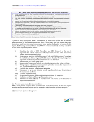 2005, MOET, Lesotho Education Sector Strategic Plan: 2005-2015
________________________________________________________________________
119
Box 4: Some of the identified problems with the current state of school inspections
o Primary school inspections are done by education officers (EOs) without expertise in primary education and staff
induction is haphazard.
o Most school inspections do not include evaluation of the quality of education provided.
o There is no follow-up of inspection recommendations and inspectors experience difficulties enforcing compliance
matters.
o Inspectors and EOs do not have a liaison relationship with schools due to minimal communication.
o Although the Field Inspectorate is physically located in the districts, most decisions are made at headquarters including
financial management.
o Centralisation of the secondary Inspectorate places them further away from schools.
o There is virtually no communication between the Field (primary) and Central (secondary) Inspectorates.
o The technical Education Inspectors for post-primary schools function independently from the Central Inspectorate.
o Inspection reports are not used to inform Ministry decision-making or policy development.
o Inspectors and Education Officers have had little or no training about evaluation principles and theory.
o In-service training for Inspectors and EOs is ad hoc and not informed by needs analyses.
o The number of inspections is below acceptable levels.
Source: Multiserve, March 2002, Review of the school inspectorates of the Kingdom of Lesotho (modified)
Against the above background, MOET has embarked on inspectorate reforms that are aimed at
addressing some of the challenges presented above. The primary aim is to ensure that school
inspections result in system-wide improvements in the quality of education in Lesotho. In this
regard, the following recommendations from MOET’s commissioned study are being considered
as part of the inspectorate reform process:
(i) Redefining the roles of CEO (Secondary) and CEO (Primary) so that one is
responsible for school supervision and improvement and the other for national
support and development activities.
(ii) Removing the positions of Chief Inspector (Field) and Chief inspector (Central) and
the establishment of three Regional Chief Inspectors (based at Ministry headquarters)
responsible for the management of field teams in a set of districts.
(iii) Decentralising the Central Inspectorate.
(iv) Assignment of inspectors of schools to regions/districts according to the workload.
(v) Putting in place a performance management system that ensures that inspectors are
held accountable for meeting their tasks.
(vi) Establish clear reporting guidelines and schedules
(vii) Maintenance of up-to–date statistical records regarding schools and the activities of
the Inspectorate in schools.
(viii) Facilitate adequate staffing.
(ix) Develop well-structured and targeted training programme for inspectors.
(x) Facilitation of effective follow-up of inspection report
(xi) Determine the form and scale of decentralisation with respect to the devolution of
inspection responsibilities.
(c) Provision of adequate office accommodation
MOET shall provide adequate office accommodation for its Headquarters. It shall also expand
existing facilities at district level to provide workspace to accommodate increased activities.
(d) Improvement of school Management
 