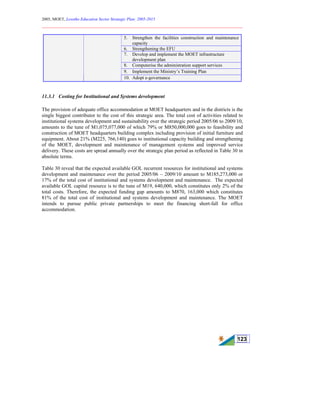 2005, MOET, Lesotho Education Sector Strategic Plan: 2005-2015
________________________________________________________________________
123
5. Strengthen the facilities construction and maintenance
capacity
6. Strengthening the EFU
7. Develop and implement the MOET infrastructure
development plan
8. Computerise the administration support services
9. Implement the Ministry’s Training Plan
10. Adopt e-governance
11.3.1 Costing for Institutional and Systems development
The provision of adequate office accommodation at MOET headquarters and in the districts is the
single biggest contributor to the cost of this strategic area. The total cost of activities related to
institutional systems development and sustainability over the strategic period 2005/06 to 2009/10,
amounts to the tune of M1,075,077,000 of which 79% or M850,000,000 goes to feasibility and
construction of MOET headquarters building complex including provision of initial furniture and
equipment. About 21% (M225, 766,140) goes to institutional capacity building and strengthening
of the MOET, development and maintenance of management systems and improved service
delivery. These costs are spread annually over the strategic plan period as reflected in Table 30 in
absolute terms.
Table 30 reveal that the expected available GOL recurrent resources for institutional and systems
development and maintenance over the period 2005/06 – 2009/10 amount to M185,273,000 or
17% of the total cost of institutional and systems development and maintenance. The expected
available GOL capital resource is to the tune of M19, 640,000, which constitutes only 2% of the
total costs. Therefore, the expected funding gap amounts to M870, 163,000 which constitutes
81% of the total cost of institutional and systems development and maintenance. The MOET
intends to pursue public private partnerships to meet the financing short-fall for office
accommodation.
 