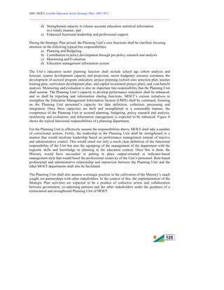 2005, MOET, Lesotho Education Sector Strategic Plan: 2005-2015
________________________________________________________________________
125
d) Strengthened capacity to release accurate education statistical information
in a timely manner, and
e) Enhanced functional leadership and professional support.
During the Strategic Plan period, the Planning Unit’s core functions shall be clarified, focusing
attention on the following typical line responsibilities:
a) Planning and Budgeting
b) Contribution to policy development through pre-policy research and analysis
c) Monitoring and Evaluation
d) Education management information system
The Unit’s education sector planning function shall include school age cohort analysis and
forecast; system development capacity and projection; sector budgetary resource estimates; the
development of sectoral program indicators; project planning (school sites selection plan, teacher
training plan, curriculum development plan, and capital investment project plan); and cost-benefit
analysis. Monitoring and evaluation is also an important line responsibility that the Planning Unit
shall assume. The Planning Unit’s capacity to develop performance indicators shall be enhanced,
and so shall be reporting and information sharing functions. MOET’s current initiatives to
strengthen the Education Management Information System (EMIS) shall be continued, focusing
on the Planning Unit personnel’s capacity for data definition, collection, processing and
integration. Once these capacities are built and strengthened in a sustainable manner, the
competence of the Planning Unit in sectoral planning, budgeting, policy research and analysis,
monitoring and evaluation, and information management is expected to be enhanced. Figure 8
shows the typical functional responsibilities of a planning department.
For the Planning Unit to effectively assume the responsibilities above, MOET shall take a number
of correctional actions. Firstly, the leadership in the Planning Unit shall be strengthened in a
manner that would inculcate leadership based on performance management instead of reactive
and administrative control. This would entail not only a much clear definition of the functional
responsibility of the Unit but also the equipping of the management of the department with the
requisite skills and knowledge in planning in the education context. Once this is done, the
Ministry would have succeeded in putting in place output-oriented or indicator-based
management style that would boost the professional creativity of the Unit’s personnel. Rule-based
professional and administrative relationship and interaction between the Planning Unit and the
other MOET departments shall also be facilitated.
The Planning Unit shall also assume a strategic position in the cultivation of the Ministry’s much
sought out partnerships with other stakeholders. In the context of this, the implementation of the
Strategic Plan activities are expected to be a product of collective action and collaboration
between government, co-operating partners and the other stakeholders under the guidance of a
restructured and strengthened Planning Unit of MOET.
 